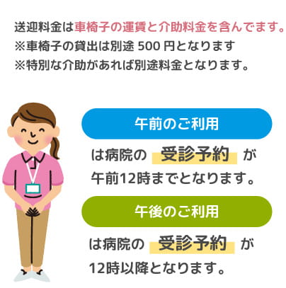 送迎料金は車椅子の運賃と介助料金を含んでます。※車椅子の貸出は別途500円となります※特別な介助があれば別途料金となります。午前のご利用は病院の受診予約が午前12時までとなります。午後のご利用は病院の受診予約が12時以降となります。