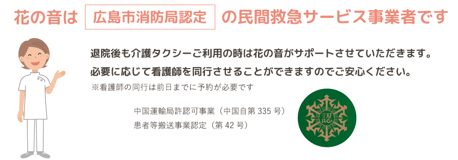 花の音は広島市消防局認定の民間救急サービス事業者です。退院後も介護タクシーご利用の時は花の音がサポートさせていただきます。必要に応じて看護師を同行させることができますのでご安心ください。
